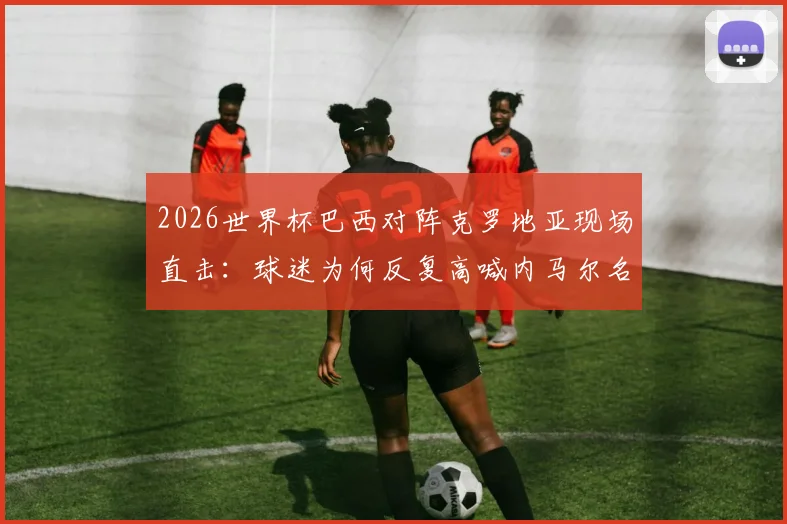 2026世界杯巴西对阵克罗地亚现场直击：球迷为何反复高喊内马尔名字，附球迷助威高清视频集锦