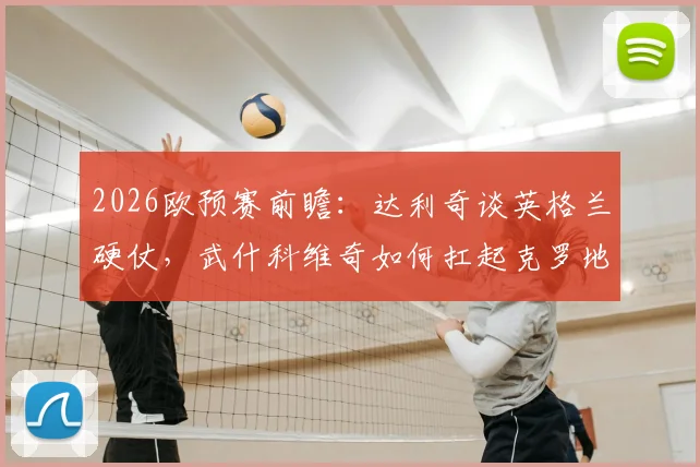 2026欧预赛前瞻：达利奇谈英格兰硬仗，武什科维奇如何扛起克罗地亚未来