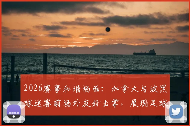 2026赛事和谐场面：加拿大与波黑球迷赛前场外友好击掌，展现足球文化正能量