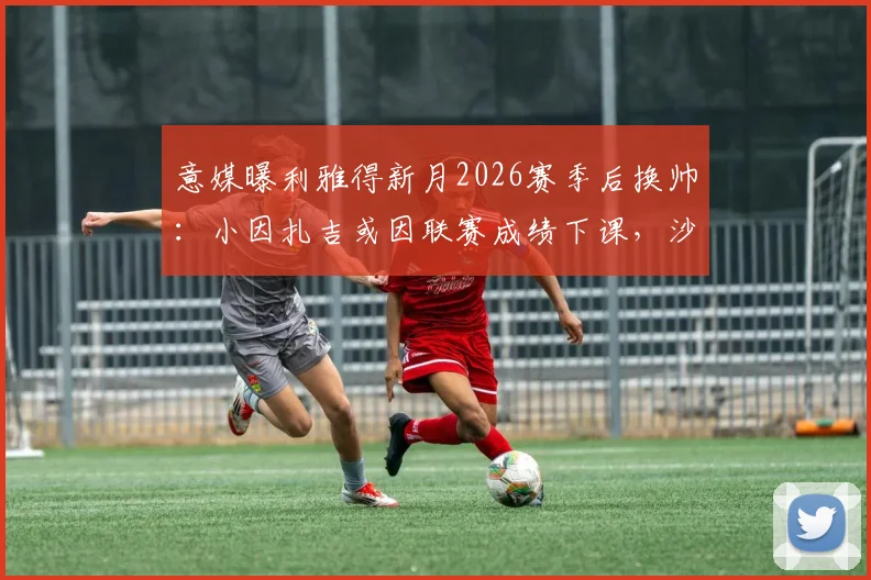 意媒曝利雅得新月2026赛季后换帅：小因扎吉或因联赛成绩下课，沙特执教前景分析
