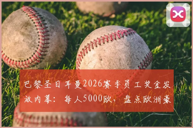 巴黎圣日耳曼2026赛季员工奖金发放内幕：每人5000欧，盘点欧洲豪门俱乐部激励机制