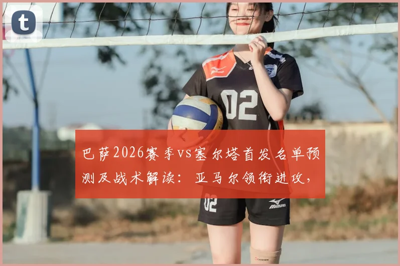 巴萨2026赛季vs塞尔塔首发名单预测及战术解读:亚马尔领衔进攻,库巴西、坎塞洛坐镇后防