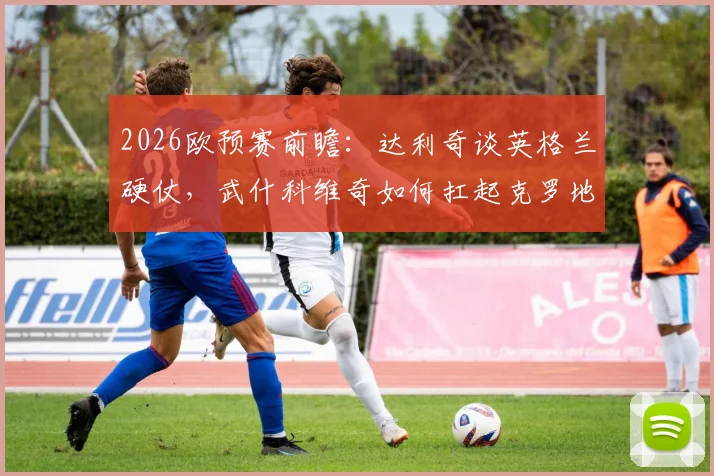2026欧预赛前瞻：达利奇谈英格兰硬仗，武什科维奇如何扛起克罗地亚未来