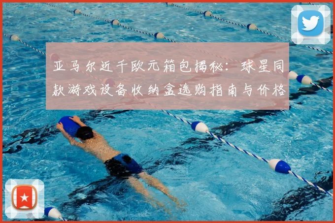 亚马尔近千欧元箱包揭秘：球星同款游戏设备收纳盒选购指南与价格解析